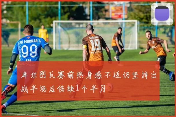 库尔图瓦赛前热身感不适仍坚持出战半场后伤缺1个半月