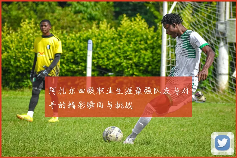 阿扎尔回顾职业生涯最强队友与对手的精彩瞬间与挑战