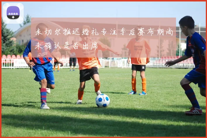 米切尔推迟婚礼专注季后赛布朗尚未确认是否出席