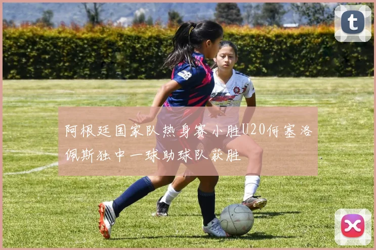 阿根廷国家队热身赛小胜U20何塞洛佩斯独中一球助球队获胜