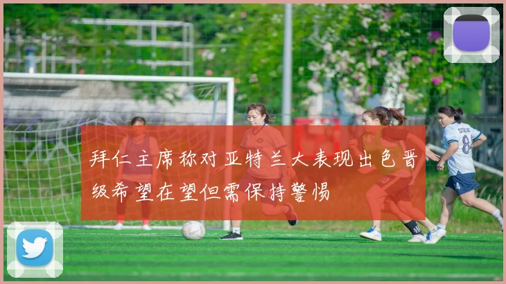 拜仁主席称对亚特兰大表现出色晋级希望在望但需保持警惕