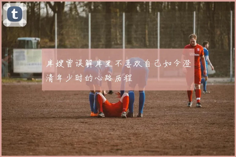 库嫂曾误解库里不喜欢自己如今澄清年少时的心路历程