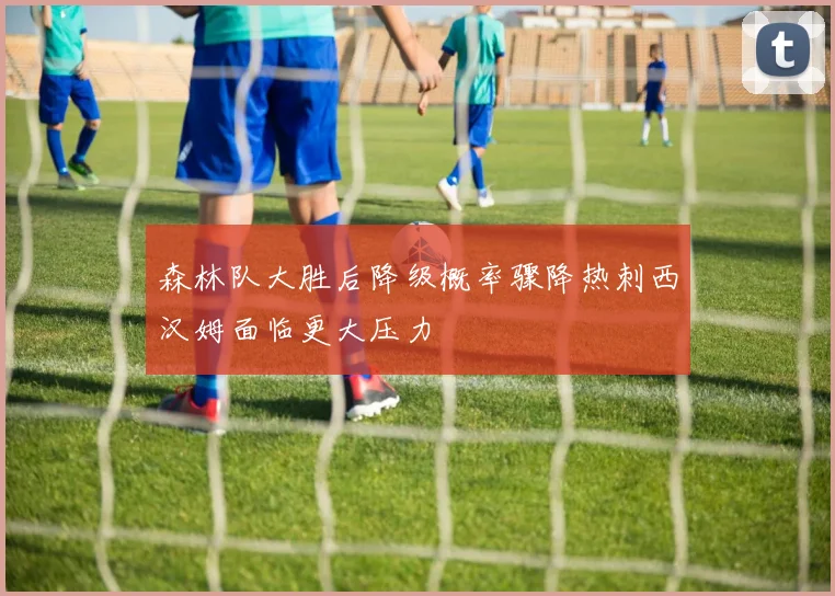 森林队大胜后降级概率骤降热刺西汉姆面临更大压力