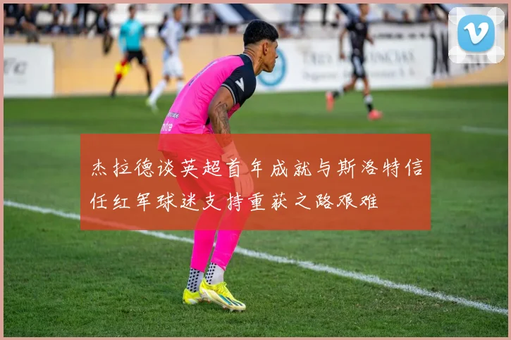 杰拉德谈英超首年成就与斯洛特信任红军球迷支持重获之路艰难
