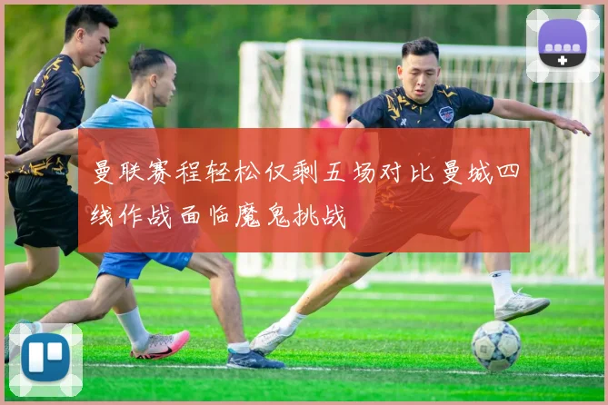 曼联赛程轻松仅剩五场对比曼城四线作战面临魔鬼挑战