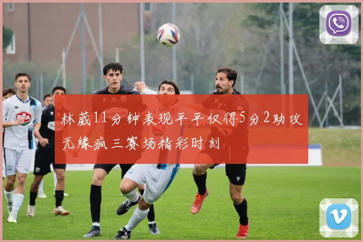 林葳11分钟表现平平仅得5分2助攻无缘疯三赛场精彩时刻